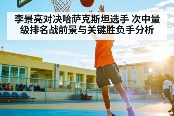 李景亮对决哈萨克斯坦选手 次中量级排名战前景与关键胜负手分析